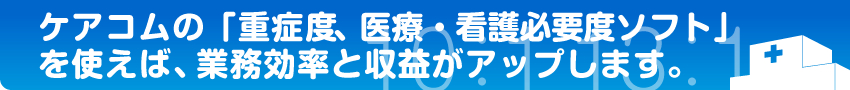 ケアコムの「重症度、医療・看護必要度ソフト」を使えば、業務効率と収益がアップします。