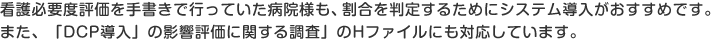 看護必要度評価を手書きで行っていた病院様も、割合を判定するためにシステム導入がおすすめです。また、「DCP導入」の影響評価に関する調査」のHファイルにも対応しています。