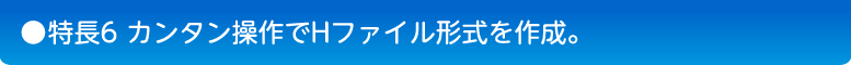 特長6　カンタン操作でHファイル形式を作成。