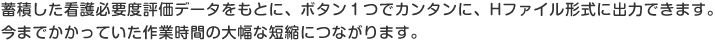 蓄積した看護必要度評価データをもとに、ボタン１つでカンタンに、Hファイル形式に出力できます。今までかかっていた作業時間の大幅な短縮につながります。